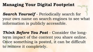 Managing Your Digital Footprint
Search Yourself - Periodically search for
your own name on search engines to see what
information is publicly accessible.
Think Before You Post - Consider the long-
term impact of the content you share online.
Once something is posted, it can be difficult
to remove it completely.
 