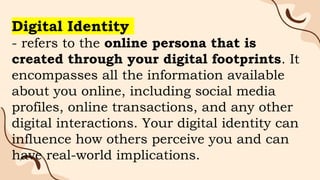 Digital Identity
- refers to the online persona that is
created through your digital footprints. It
encompasses all the information available
about you online, including social media
profiles, online transactions, and any other
digital interactions. Your digital identity can
influence how others perceive you and can
have real-world implications.
 