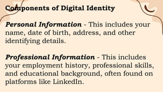 Components of Digital Identity
Personal Information - This includes your
name, date of birth, address, and other
identifying details.
Professional Information - This includes
your employment history, professional skills,
and educational background, often found on
platforms like LinkedIn.
 