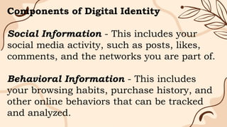 Components of Digital Identity
Social Information - This includes your
social media activity, such as posts, likes,
comments, and the networks you are part of.
Behavioral Information - This includes
your browsing habits, purchase history, and
other online behaviors that can be tracked
and analyzed.
 