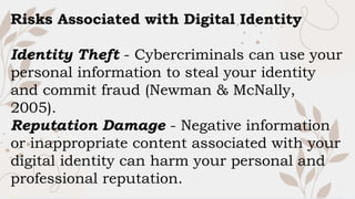 Risks Associated with Digital Identity
Identity Theft - Cybercriminals can use your
personal information to steal your identity
and commit fraud (Newman & McNally,
2005).
Reputation Damage - Negative information
or inappropriate content associated with your
digital identity can harm your personal and
professional reputation.
 