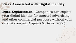 Risks Associated with Digital Identity
Data Exploitation - Companies can exploit
your digital identity for targeted advertising
and other commercial purposes without your
explicit consent (Acquisti & Gross, 2006).
 