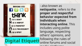 Digital Etiquette
- also known as
netiquette, refers to the
proper and respectful
behavior expected from
individuals when
interacting online. This
includes using polite
language, respecting
others' opinions, and
following the rules of
online forums and social
 