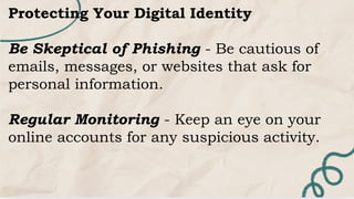 Protecting Your Digital Identity
Be Skeptical of Phishing - Be cautious of
emails, messages, or websites that ask for
personal information.
Regular Monitoring - Keep an eye on your
online accounts for any suspicious activity.
 