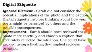 Digital Etiquette
Ignored Element - Sarah did not consider the
potential implications of the photo and the caption.
Digital etiquette involves thinking about how your
posts might be perceived by others and the
possible consequences.
Improvement - Sarah should have reviewed the
photo more carefully and chosen a caption that
accurately reflected the situation. She could have
avoided using a hashtag that implied reckless
behavior.
 