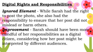 Digital Rights and Responsibilities
Ignored Element - While Sarah had the right
to post the photo, she also had the
responsibility to ensure that her post did not
mislead or harm others.
Improvement - Sarah should have been more
mindful of her responsibilities as a digital
citizen, considering how her post might be
interpreted by different audiences.
 