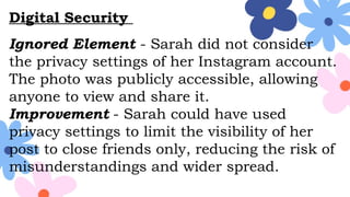 Digital Security
Ignored Element - Sarah did not consider
the privacy settings of her Instagram account.
The photo was publicly accessible, allowing
anyone to view and share it.
Improvement - Sarah could have used
privacy settings to limit the visibility of her
post to close friends only, reducing the risk of
misunderstandings and wider spread.
 