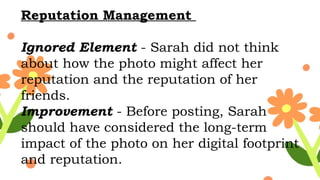 Reputation Management
Ignored Element - Sarah did not think
about how the photo might affect her
reputation and the reputation of her
friends.
Improvement - Before posting, Sarah
should have considered the long-term
impact of the photo on her digital footprint
and reputation.
 