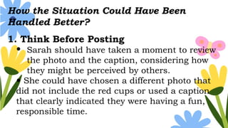 How the Situation Could Have Been
Handled Better?
1. Think Before Posting
 Sarah should have taken a moment to review
the photo and the caption, considering how
they might be perceived by others.
 She could have chosen a different photo that
did not include the red cups or used a caption
that clearly indicated they were having a fun,
responsible time.
 
