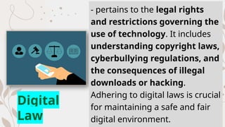 - pertains to the legal rights
and restrictions governing the
use of technology. It includes
understanding copyright laws,
cyberbullying regulations, and
the consequences of illegal
downloads or hacking.
Adhering to digital laws is crucial
for maintaining a safe and fair
digital environment.
Digital
Law
 
