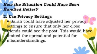 How the Situation Could Have Been
Handled Better?
2. Use Privacy Settings
 Sarah could have adjusted her privacy
settings to ensure that only her close
friends could see the post. This would have
limited the spread and potential for
misunderstandings.
 
