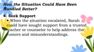 How the Situation Could Have Been
Handled Better?
4. Seek Support
 When the situation escalated, Sarah
could have sought support from a trusted
teacher or counselor to help address the
rumors and misunderstandings.
 