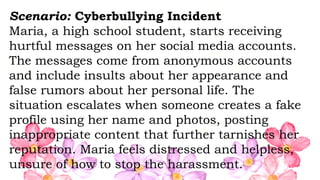 Scenario: Cyberbullying Incident
Maria, a high school student, starts receiving
hurtful messages on her social media accounts.
The messages come from anonymous accounts
and include insults about her appearance and
false rumors about her personal life. The
situation escalates when someone creates a fake
profile using her name and photos, posting
inappropriate content that further tarnishes her
reputation. Maria feels distressed and helpless,
unsure of how to stop the harassment.
 