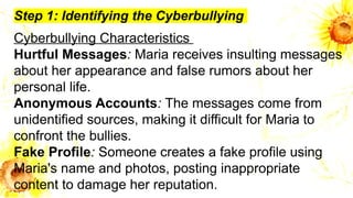 Step 1: Identifying the Cyberbullying
Cyberbullying Characteristics
Hurtful Messages: Maria receives insulting messages
about her appearance and false rumors about her
personal life.
Anonymous Accounts: The messages come from
unidentified sources, making it difficult for Maria to
confront the bullies.
Fake Profile: Someone creates a fake profile using
Maria's name and photos, posting inappropriate
content to damage her reputation.
 