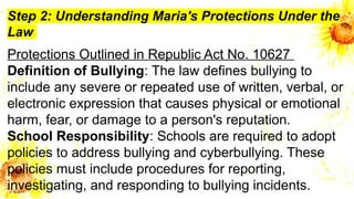 Step 2: Understanding Maria's Protections Under the
Law
Protections Outlined in Republic Act No. 10627
Definition of Bullying: The law defines bullying to
include any severe or repeated use of written, verbal, or
electronic expression that causes physical or emotional
harm, fear, or damage to a person's reputation.
School Responsibility: Schools are required to adopt
policies to address bullying and cyberbullying. These
policies must include procedures for reporting,
investigating, and responding to bullying incidents.
 