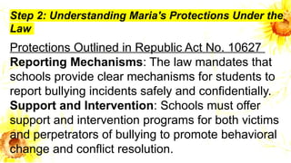 Step 2: Understanding Maria's Protections Under the
Law
Protections Outlined in Republic Act No. 10627
Reporting Mechanisms: The law mandates that
schools provide clear mechanisms for students to
report bullying incidents safely and confidentially.
Support and Intervention: Schools must offer
support and intervention programs for both victims
and perpetrators of bullying to promote behavioral
change and conflict resolution.
 
