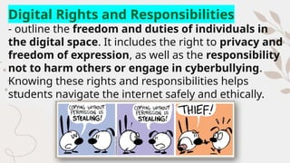 Digital Rights and Responsibilities
- outline the freedom and duties of individuals in
the digital space. It includes the right to privacy and
freedom of expression, as well as the responsibility
not to harm others or engage in cyberbullying.
Knowing these rights and responsibilities helps
students navigate the internet safely and ethically.
 