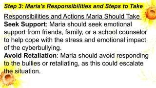 Step 3: Maria's Responsibilities and Steps to Take
Responsibilities and Actions Maria Should Take
Seek Support: Maria should seek emotional
support from friends, family, or a school counselor
to help cope with the stress and emotional impact
of the cyberbullying.
Avoid Retaliation: Maria should avoid responding
to the bullies or retaliating, as this could escalate
the situation.
 