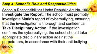 Step 4: School's Role and Responsibilities
School's Responsibilities Under Republic Act No. 10627:
Investigate the Report: The school must promptly
investigate Maria's report of cyberbullying, ensuring
that the investigation is thorough and confidential.
Take Disciplinary Action: If the investigation
confirms the cyberbullying, the school should take
appropriate disciplinary action against the
perpetrators, in accordance with their anti-bullying
policy.
 