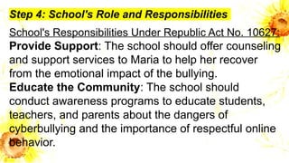 Step 4: School's Role and Responsibilities
School's Responsibilities Under Republic Act No. 10627:
Provide Support: The school should offer counseling
and support services to Maria to help her recover
from the emotional impact of the bullying.
Educate the Community: The school should
conduct awareness programs to educate students,
teachers, and parents about the dangers of
cyberbullying and the importance of respectful online
behavior.
 