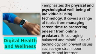 - emphasizes the physical and
psychological well-being of
individuals using
technology. It covers a range
of topics from managing
screen time to protecting
oneself from online
predators. Encouraging
balanced and mindful use of
technology can prevent issues
such as eye strain, poor
Digital Health
and Wellness
 