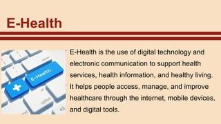 E-Health
✔ E-Health is the use of digital technology and
electronic communication to support health
services, health information, and healthy living.
✔ It helps people access, manage, and improve
healthcare through the internet, mobile devices,
and digital tools.
 