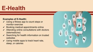 E-Health
Examples of E-Health:
✔ Using a fitness app to count steps or
monitor exercise
✔ Booking medical appointments online
✔ Attending online consultations with doctors
(telemedicine)
✔ Searching for health information on trusted
websites
✔ Using mobile apps to track heart rate,
sleep, or calories
 