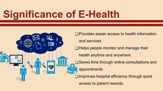 Significance of E-Health
❑Provides easier access to health information
and services
❑Helps people monitor and manage their
health anytime and anywhere
❑Saves time through online consultations and
appointments
❑Improves hospital efficiency through quick
access to patient records.
 