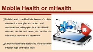 Mobile Health or mHealth
❑Mobile Health or mHealth is the use of mobile
devices like smartphones, tablets, and
smartwatches to help people access health
services, monitor their health, and receive health
information anytime and anywhere.
❑It makes healthcare easier and more convenient
through apps and digital tools.
 