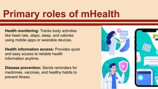 Primary roles of mHealth
Health monitoring: Tracks body activities
like heart rate, steps, sleep, and calories
using mobile apps or wearable devices.
Health information access: Provides quick
and easy access to reliable health
information anytime.
Disease prevention: Sends reminders for
medicines, vaccines, and healthy habits to
prevent illness.
 