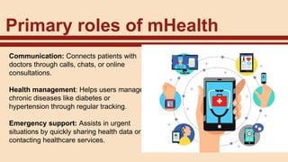 Primary roles of mHealth
Communication: Connects patients with
doctors through calls, chats, or online
consultations.
Health management: Helps users manage
chronic diseases like diabetes or
hypertension through regular tracking.
Emergency support: Assists in urgent
situations by quickly sharing health data or
contacting healthcare services.
 