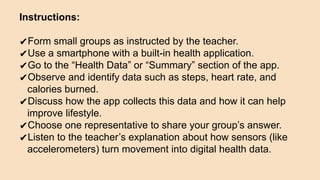 Instructions:
✔Form small groups as instructed by the teacher.
✔Use a smartphone with a built-in health application.
✔Go to the “Health Data” or “Summary” section of the app.
✔Observe and identify data such as steps, heart rate, and
calories burned.
✔Discuss how the app collects this data and how it can help
improve lifestyle.
✔Choose one representative to share your group’s answer.
✔Listen to the teacher’s explanation about how sensors (like
accelerometers) turn movement into digital health data.
 