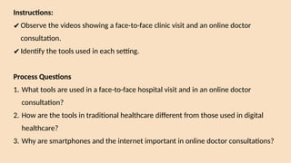 Instructions:
✔Observe the videos showing a face-to-face clinic visit and an online doctor
consultation.
✔Identify the tools used in each setting.
Process Questions
1. What tools are used in a face-to-face hospital visit and in an online doctor
consultation?
2. How are the tools in traditional healthcare different from those used in digital
healthcare?
3. Why are smartphones and the internet important in online doctor consultations?
 