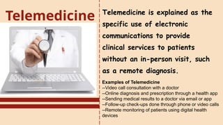 Telemedicine is explained as the
specific use of electronic
communications to provide
clinical services to patients
without an in-person visit, such
as a remote diagnosis.
Telemedicine
Examples of Telemedicine
--Video call consultation with a doctor
--Online diagnosis and prescription through a health app
--Sending medical results to a doctor via email or app
--Follow-up check-ups done through phone or video calls
--Remote monitoring of patients using digital health
devices
 