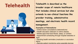 Telehealth
Telehealth is described as the
broader scope of remote healthcare
that includes clinical services but also
extends to non-clinical functions like
provider training, administrative
meetings, and electronic health record
management.
Examples of Telemedicine
--Online doctor consultations (telemedicine)
--Health education webinars or online classes
--Mobile apps that track fitness, sleep, or nutrition
--Appointment scheduling through hospital websites or
apps
--Sending health reminders (medication or vaccination
alerts)
--Remote patient monitoring using wearable devices
 