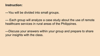 Instruction:
---You will be divided into small groups.
--- Each group will analyze a case study about the use of remote
healthcare services in rural areas of the Philippines.
---Discuss your answers within your group and prepare to share
your insights with the class.
 