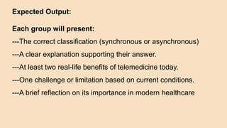 Expected Output:
Each group will present:
---The correct classification (synchronous or asynchronous)
---A clear explanation supporting their answer.
---At least two real-life benefits of telemedicine today.
---One challenge or limitation based on current conditions.
---A brief reflection on its importance in modern healthcare
 