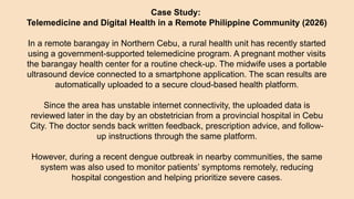 Case Study:
Telemedicine and Digital Health in a Remote Philippine Community (2026)
In a remote barangay in Northern Cebu, a rural health unit has recently started
using a government-supported telemedicine program. A pregnant mother visits
the barangay health center for a routine check-up. The midwife uses a portable
ultrasound device connected to a smartphone application. The scan results are
automatically uploaded to a secure cloud-based health platform.
Since the area has unstable internet connectivity, the uploaded data is
reviewed later in the day by an obstetrician from a provincial hospital in Cebu
City. The doctor sends back written feedback, prescription advice, and follow-
up instructions through the same platform.
However, during a recent dengue outbreak in nearby communities, the same
system was also used to monitor patients’ symptoms remotely, reducing
hospital congestion and helping prioritize severe cases.
 
