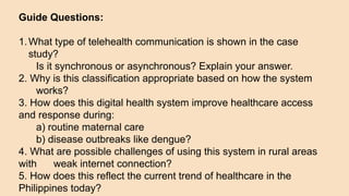 Guide Questions:
1.What type of telehealth communication is shown in the case
study?
Is it synchronous or asynchronous? Explain your answer.
2. Why is this classification appropriate based on how the system
works?
3. How does this digital health system improve healthcare access
and response during:
a) routine maternal care
b) disease outbreaks like dengue?
4. What are possible challenges of using this system in rural areas
with weak internet connection?
5. How does this reflect the current trend of healthcare in the
Philippines today?
 