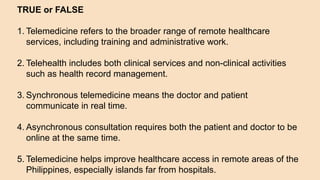 TRUE or FALSE
1. Telemedicine refers to the broader range of remote healthcare
services, including training and administrative work.
2. Telehealth includes both clinical services and non-clinical activities
such as health record management.
3. Synchronous telemedicine means the doctor and patient
communicate in real time.
4. Asynchronous consultation requires both the patient and doctor to be
online at the same time.
5. Telemedicine helps improve healthcare access in remote areas of the
Philippines, especially islands far from hospitals.
 
