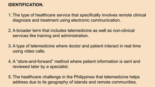 IDENTIFICATION.
1. The type of healthcare service that specifically involves remote clinical
diagnosis and treatment using electronic communication.
2. A broader term that includes telemedicine as well as non-clinical
services like training and administration.
3. A type of telemedicine where doctor and patient interact in real time
using video calls.
4. A “store-and-forward” method where patient information is sent and
reviewed later by a specialist.
5. The healthcare challenge in the Philippines that telemedicine helps
address due to its geography of islands and remote communities.
 