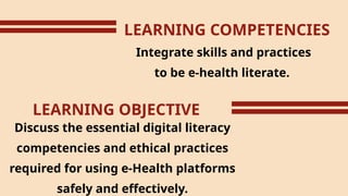 LEARNING COMPETENCIES
Integrate skills and practices
to be e-health literate.
LEARNING OBJECTIVE
Discuss the essential digital literacy
competencies and ethical practices
required for using e-Health platforms
safely and effectively.
 