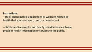Instructions:
--Think about mobile applications or websites related to
health that you have seen, used, or heard about.
--List three (3) examples and briefly describe how each one
provides health information or services to the public.
 