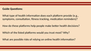 Guide Questions:
What type of health information does each platform provide (e.g.,
symptoms, consultation, fitness tracking, medication reminders)?
How do these platforms help people make better health decisions?
Which of the listed platforms would you trust most? Why?
What are possible risks of relying on online health information?
 