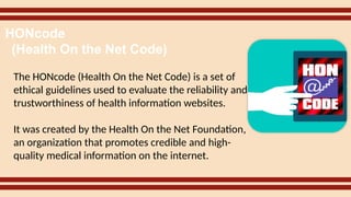 The HONcode (Health On the Net Code) is a set of
ethical guidelines used to evaluate the reliability and
trustworthiness of health information websites.
It was created by the Health On the Net Foundation,
an organization that promotes credible and high-
quality medical information on the internet.
HONcode
(Health On the Net Code)
 