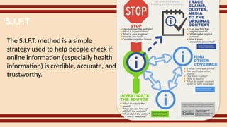 The S.I.F.T. method is a simple
strategy used to help people check if
online information (especially health
information) is credible, accurate, and
trustworthy.
'S.I.F.T
 