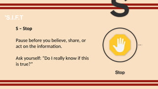 S – Stop
Pause before you believe, share, or
act on the information.
Ask yourself: “Do I really know if this
is true?”
'S.I.F.T
 