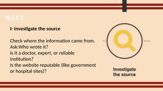 I- Investigate the source
Check where the information came from.
Ask:Who wrote it?
Is it a doctor, expert, or reliable
institution?
Is the website reputable (like government
or hospital sites)?
'S.I.F.T
 