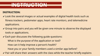 INSTRUCTION
INSTRUCTION:
✔ Look the several images or actual examples of digital health tools such as
fitness trackers, pedometer apps, heart rate monitors, and telemedicine
applications.
✔ Group into pairs and you will be given one minute to observe the displayed
tools or applications.
✔ Each pair discusses the following guide questions:
What is the purpose of the application or tool?
How can it help improve a person’s health?
Have you or your family members used a similar app before?
✔ Pair will share their answers with the class while the teacher briefly explains
 