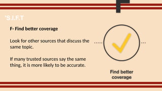F- Find better coverage
Look for other sources that discuss the
same topic.
If many trusted sources say the same
thing, it is more likely to be accurate.
'S.I.F.T
 